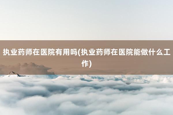 执业药师在医院有用吗(执业药师在医院能做什么工作)