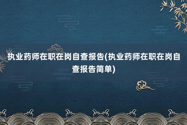 执业药师在职在岗自查报告(执业药师在职在岗自查报告简单)