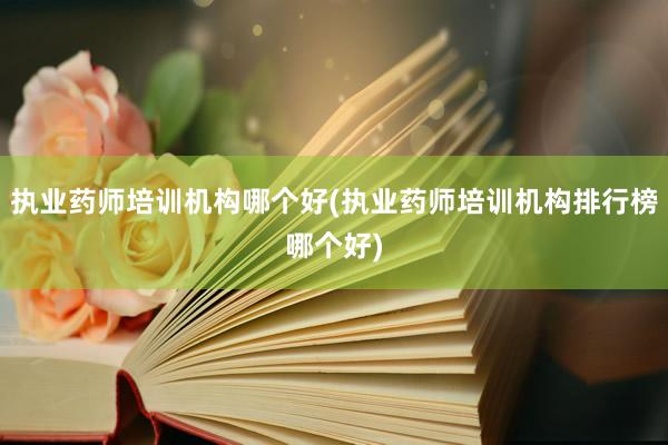 执业药师培训机构哪个好(执业药师培训机构排行榜哪个好)