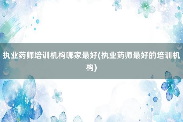 执业药师培训机构哪家最好(执业药师最好的培训机构)