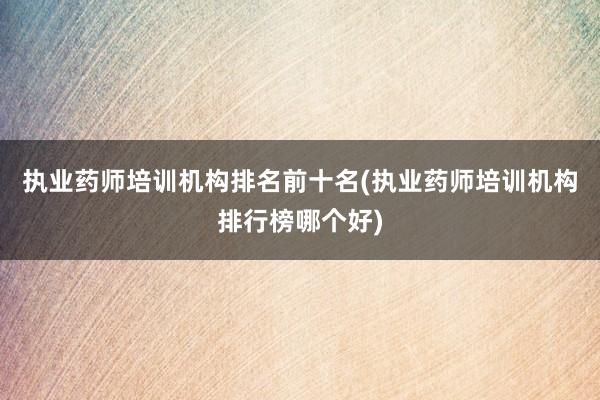 执业药师培训机构排名前十名(执业药师培训机构排行榜哪个好)