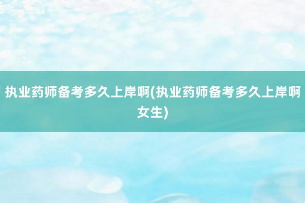 执业药师备考多久上岸啊(执业药师备考多久上岸啊女生)