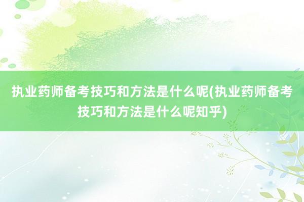 执业药师备考技巧和方法是什么呢(执业药师备考技巧和方法是什么呢知乎)