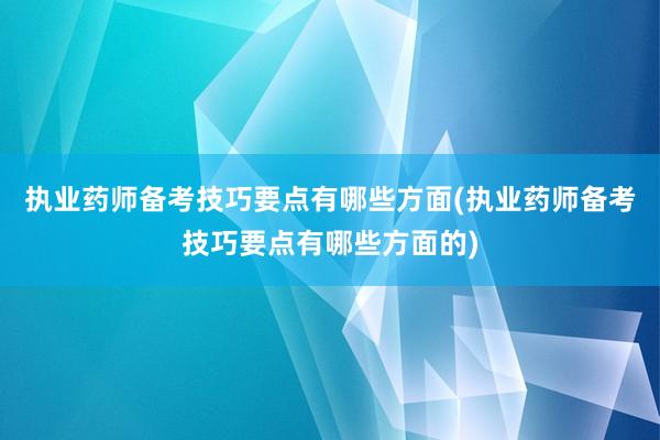 执业药师备考技巧要点有哪些方面(执业药师备考技巧要点有哪些方面的)