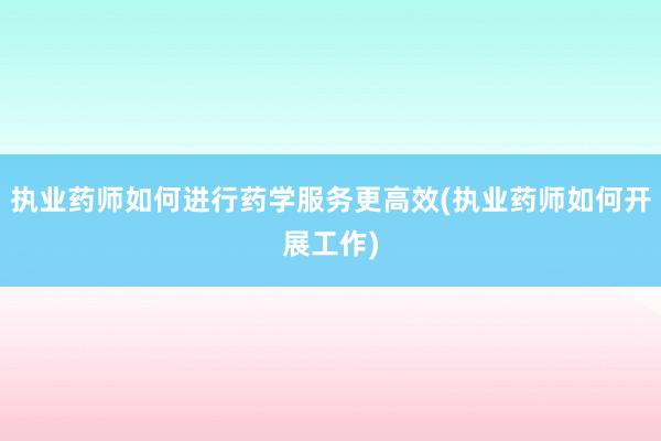 执业药师如何进行药学服务更高效(执业药师如何开展工作)