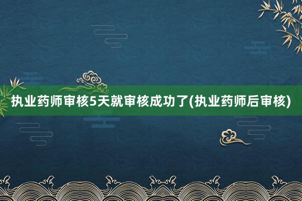 执业药师审核5天就审核成功了(执业药师后审核)