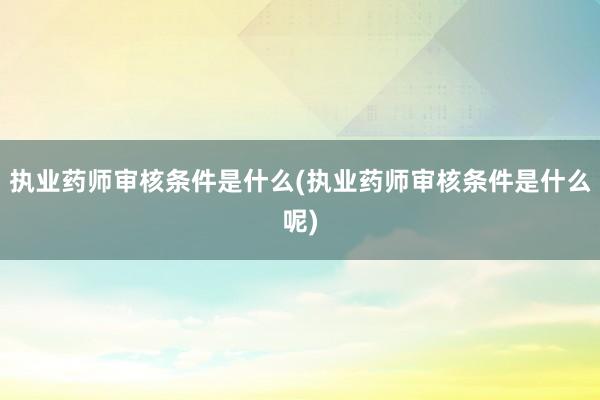 执业药师审核条件是什么(执业药师审核条件是什么呢)