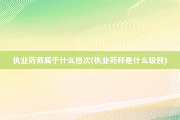 执业药师属于什么档次(执业药师是什么级别