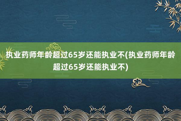 执业药师年龄超过65岁还能执业不(执业药师年龄超过65岁还能执业不)