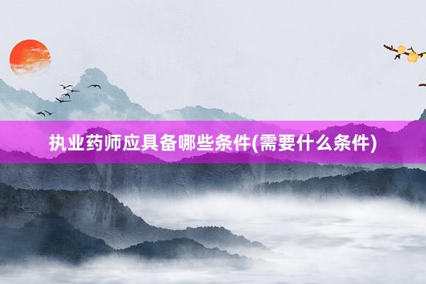 执业药师应具备哪些条件(需要什么条件)