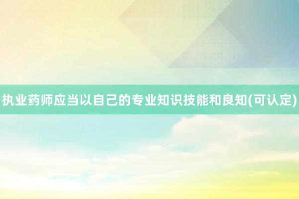 执业药师应当以自己的专业知识技能和良知(可认定)