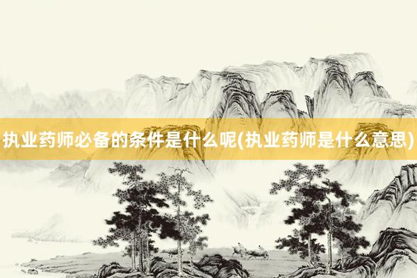 执业药师必备的条件是什么呢(执业药师是什