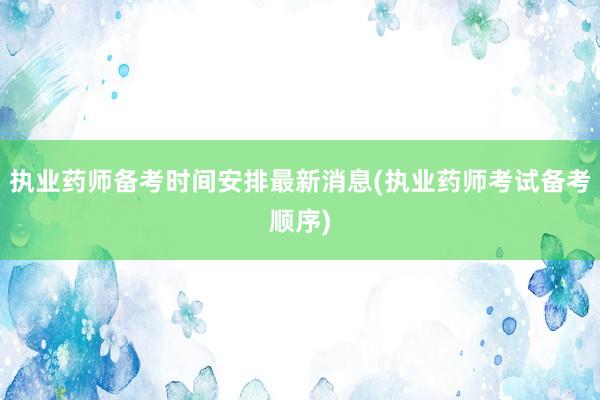 执业药师备考时间安排最新消息(执业药师考试备考顺序)