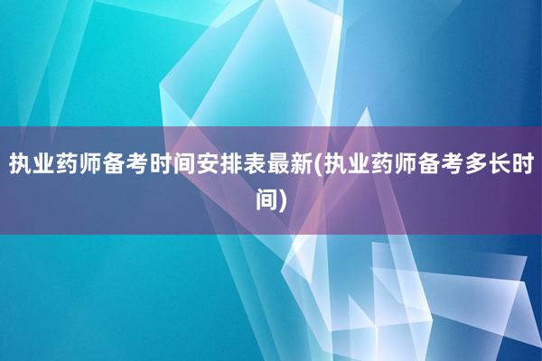 执业药师备考时间安排表最新(执业药师备考多长时间)