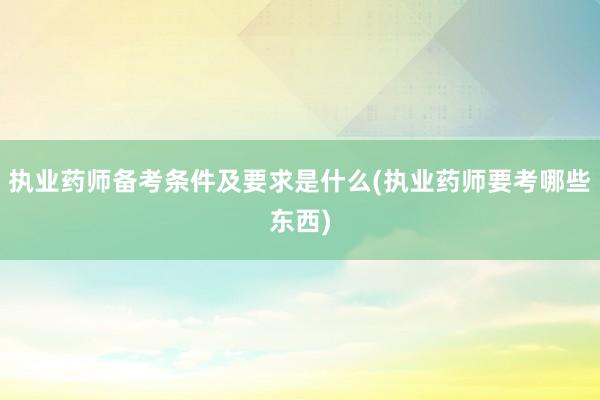 执业药师备考条件及要求是什么(执业药师要考哪些东西)