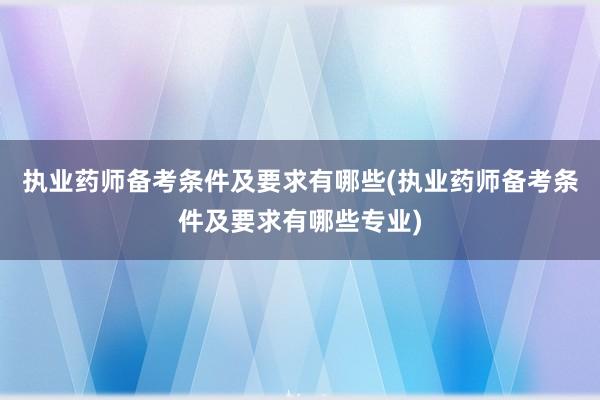 执业药师备考条件及要求有哪些(执业药师备考条件及要求有哪些专业)