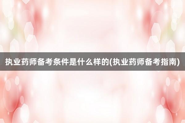 执业药师备考条件是什么样的(执业药师备考指南)