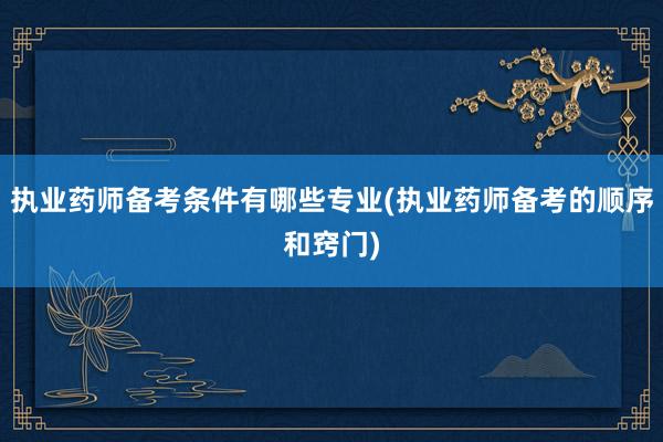 执业药师备考条件有哪些专业(执业药师备考的顺序和窍门)