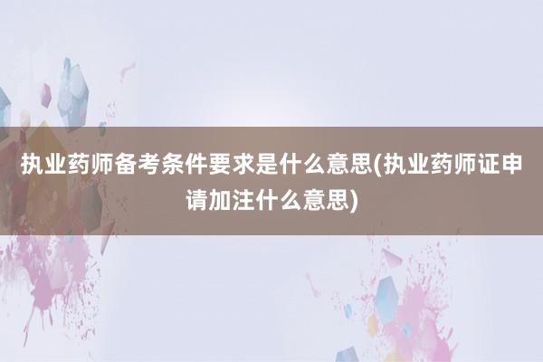 执业药师备考条件要求是什么意思(执业药师证申请加注什么意思)