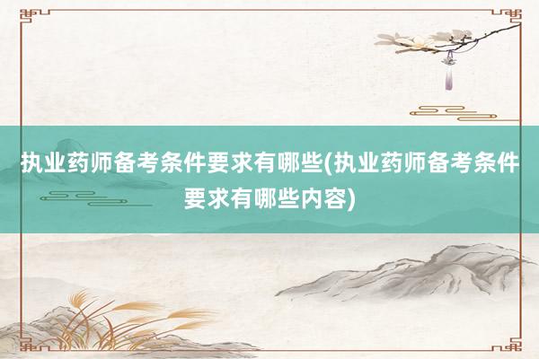 执业药师备考条件要求有哪些(执业药师备考条件要求有哪些内容)