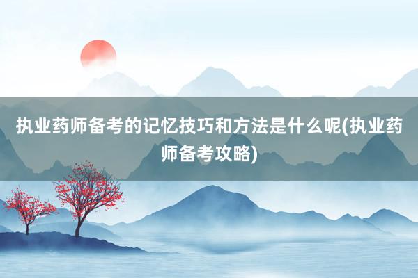 执业药师备考的记忆技巧和方法是什么呢(执