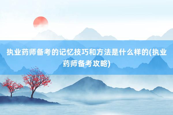 执业药师备考的记忆技巧和方法是什么样的(执业药师备考攻略)
