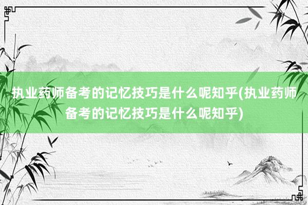 执业药师备考的记忆技巧是什么呢知乎(执业药师备考的记忆技巧是什么呢知乎)