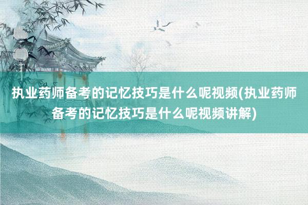 执业药师备考的记忆技巧是什么呢视频(执业药师备考的记忆技巧是什么呢视频讲解)