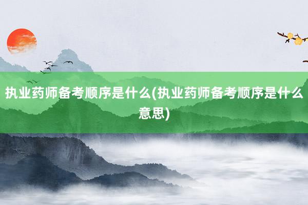执业药师备考顺序是什么(执业药师备考顺序是什么意思)