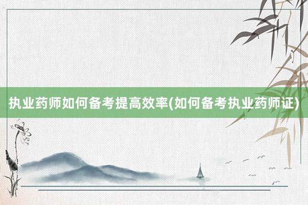 执业药师如何备考提高效率(如何备考执业药师证)