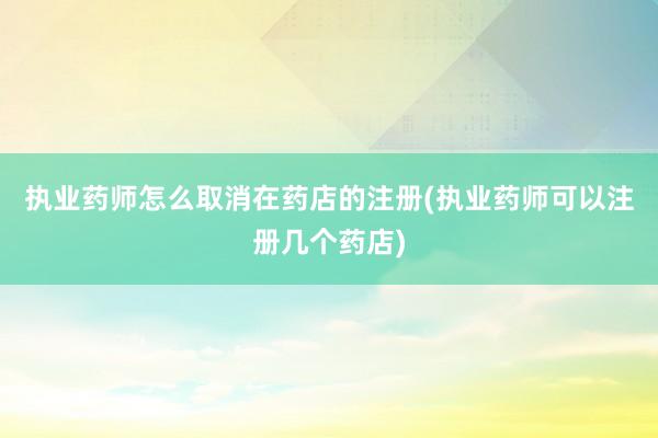 执业药师怎么取消在药店的注册(执业药师可以注册几个药店)