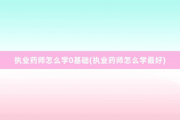执业药师怎么学0基础(执业药师怎么学最好)