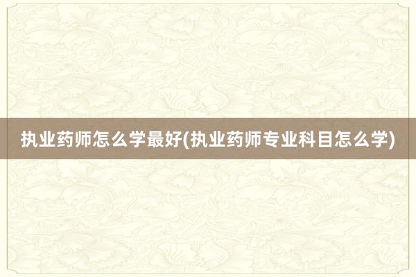 执业药师怎么学最好(执业药师专业科目怎么学)