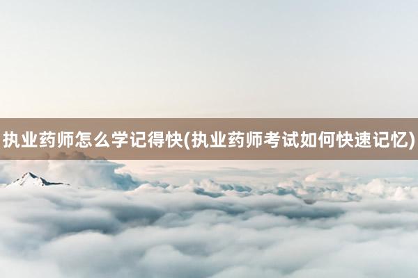 执业药师怎么学记得快(执业药师考试如何快速记忆)