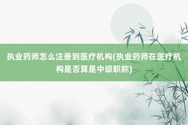 执业药师怎么注册到医疗机构(执业药师在医疗机构是否算是中级职称)