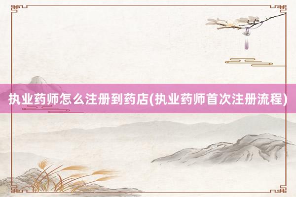 执业药师怎么注册到药店(执业药师首次注册流程)