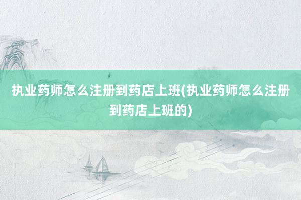 执业药师怎么注册到药店上班(执业药师怎么注册到药店上班的)