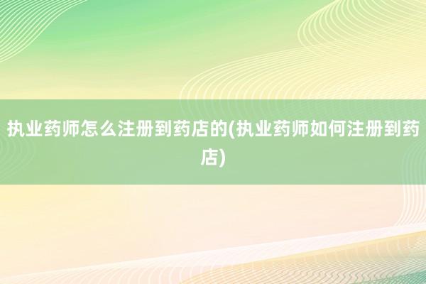 执业药师怎么注册到药店的(执业药师如何注册到药店)