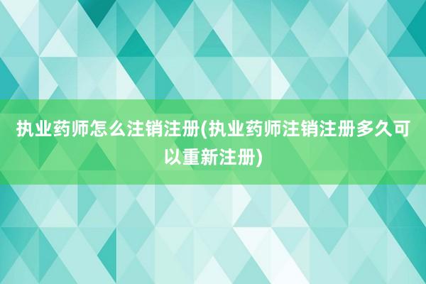 执业药师怎么注销注册(执业药师注销注册多久可以重新注册)