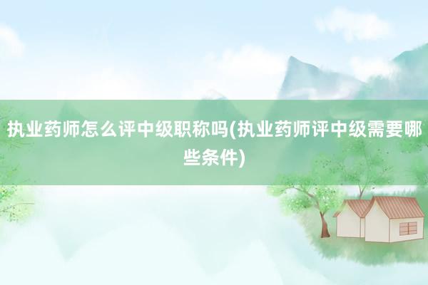 执业药师怎么评中级职称吗(执业药师评中级需要哪些条件)