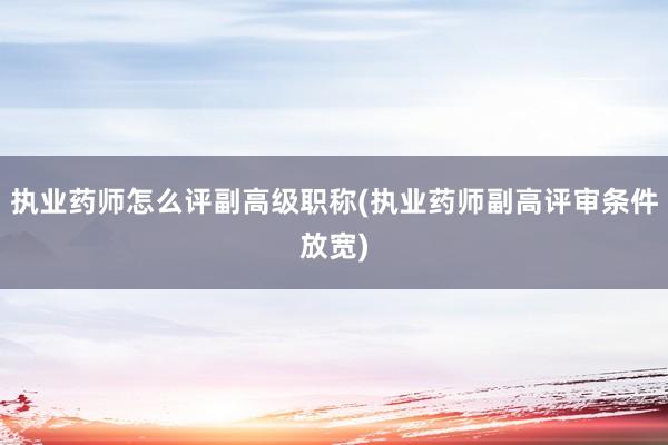 执业药师怎么评副高级职称(执业药师副高评审条件放宽)