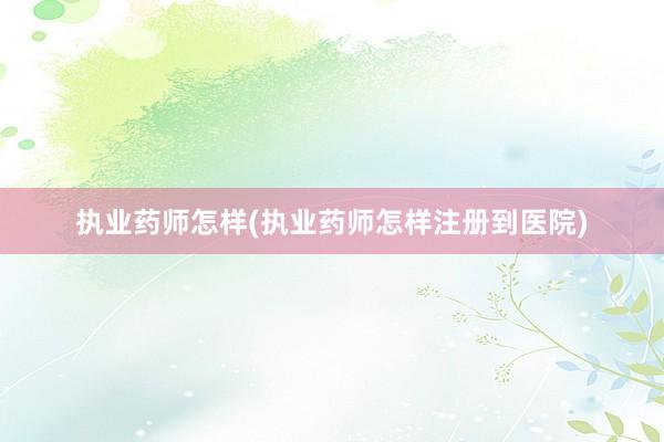 执业药师怎样(执业药师怎样注册到医院)