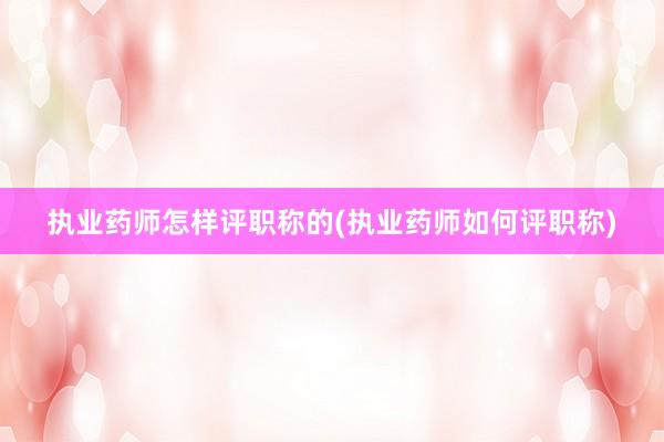 执业药师怎样评职称的(执业药师如何评职称