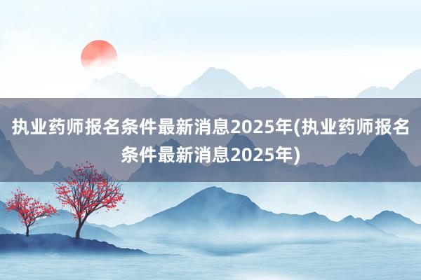 执业药师报名条件最新消息2025年(执业