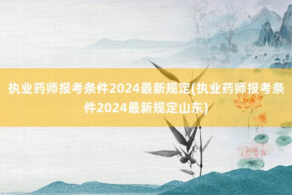 执业药师报考条件2024最新规定(执业药师报考条件2024最