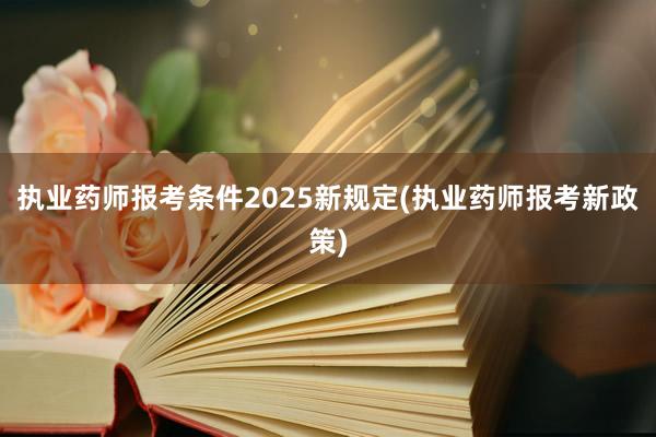 执业药师报考条件2025新规定(执业药师报考新政策)