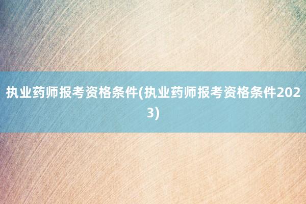 执业药师报考资格条件(执业药师报考资格条件2023)