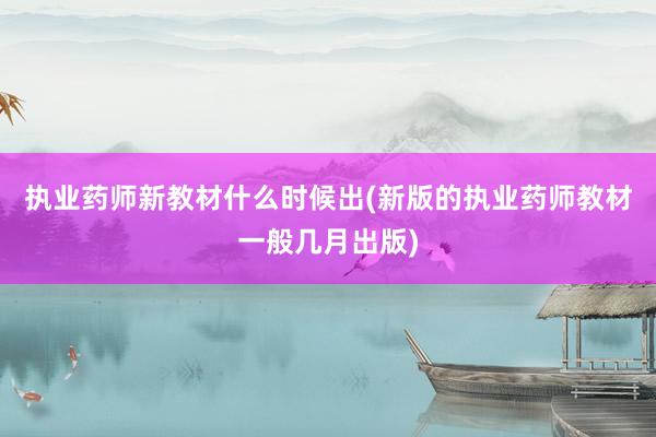 执业药师新教材什么时候出(新版的执业药师教材一般几月出版)