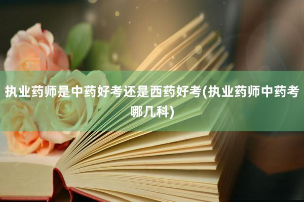 执业药师是中药好考还是西药好考(执业药师中药考哪几科)