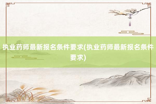 执业药师最新报名条件要求(执业药师最新报名条件要求)
